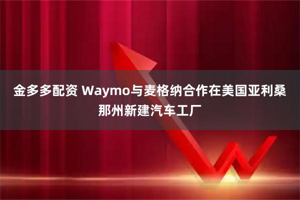 金多多配资 Waymo与麦格纳合作在美国亚利桑那州新建汽车工厂