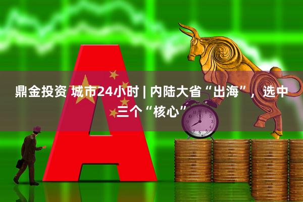 鼎金投资 城市24小时 | 内陆大省“出海”，选中三个“核心”