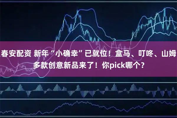 春安配资 新年“小确幸”已就位！盒马、叮咚、山姆多款创意新品来了！你pick哪个？
