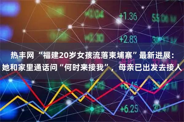 热丰网 “福建20岁女孩流落柬埔寨”最新进展：她和家里通话问“何时来接我”，母亲已出发去接人