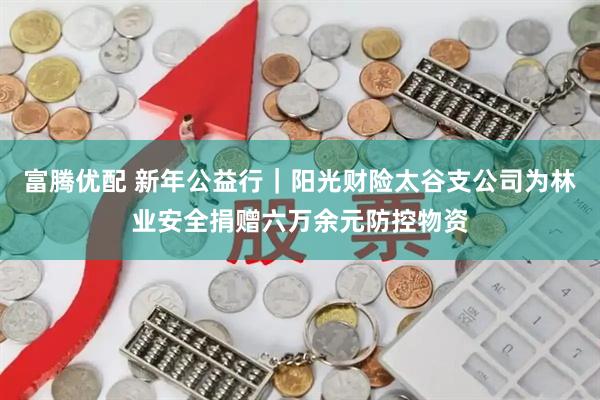 富腾优配 新年公益行｜阳光财险太谷支公司为林业安全捐赠六万余元防控物资