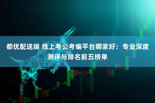都优配送端 线上考公考编平台哪家好：专业深度测评与排名前五榜单