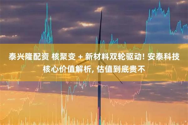 泰兴隆配资 核聚变 + 新材料双轮驱动! 安泰科技核心价值解析, 估值到底贵不