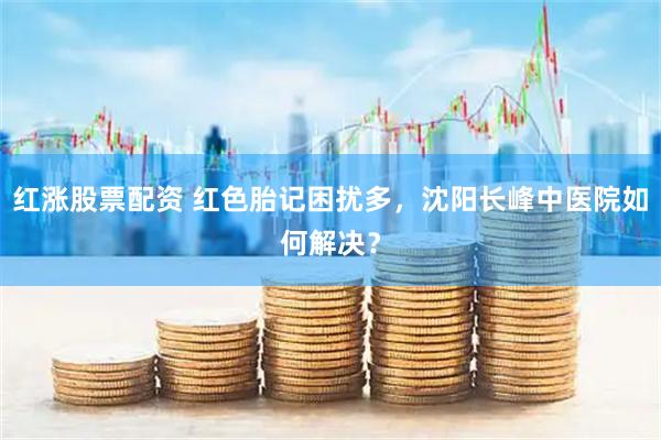 红涨股票配资 红色胎记困扰多，沈阳长峰中医院如何解决？