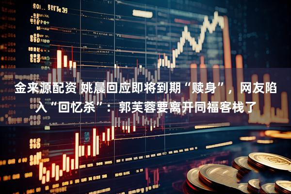 金来源配资 姚晨回应即将到期“赎身”，网友陷入“回忆杀”：郭芙蓉要离开同福客栈了