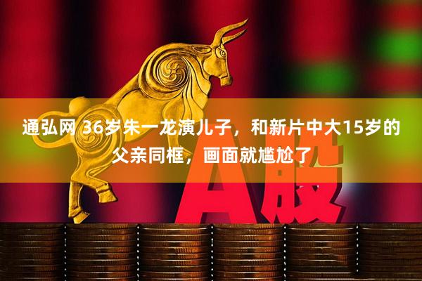 通弘网 36岁朱一龙演儿子，和新片中大15岁的父亲同框，画面就尴尬了