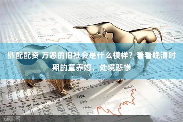 鼎配配资 万恶的旧社会是什么模样？看看晚清时期的童养媳，处境悲惨