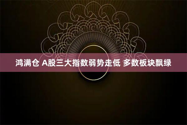 鸿满仓 A股三大指数弱势走低 多数板块飘绿