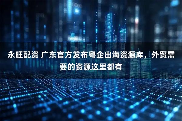 永旺配资 广东官方发布粤企出海资源库，外贸需要的资源这里都有