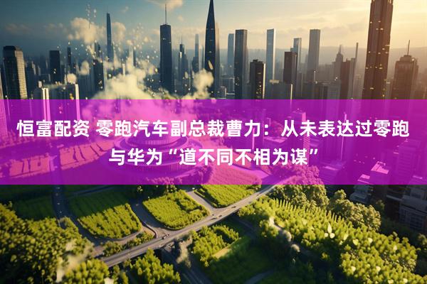 恒富配资 零跑汽车副总裁曹力：从未表达过零跑与华为“道不同不相为谋”