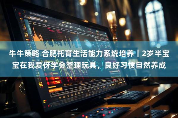 牛牛策略 合肥托育生活能力系统培养｜2岁半宝宝在我爱伢学会整理玩具，良好习惯自然养成