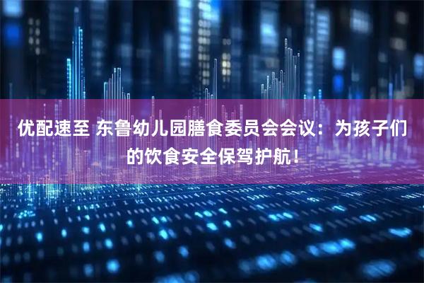 优配速至 东鲁幼儿园膳食委员会会议：为孩子们的饮食安全保驾护航！