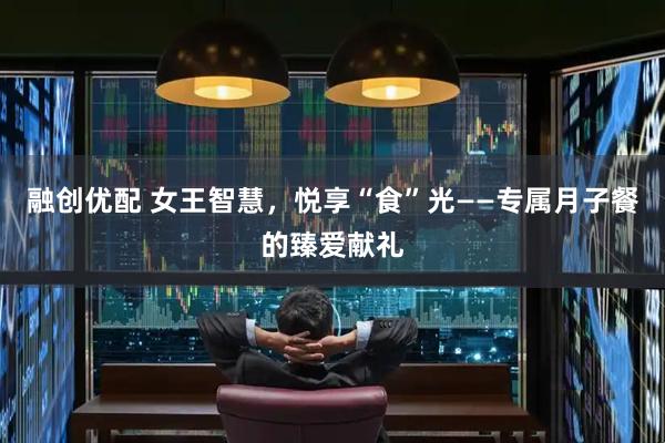 融创优配 女王智慧，悦享“食”光——专属月子餐的臻爱献礼