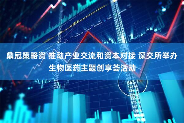 鼎冠策略资 推动产业交流和资本对接 深交所举办生物医药主题创享荟活动